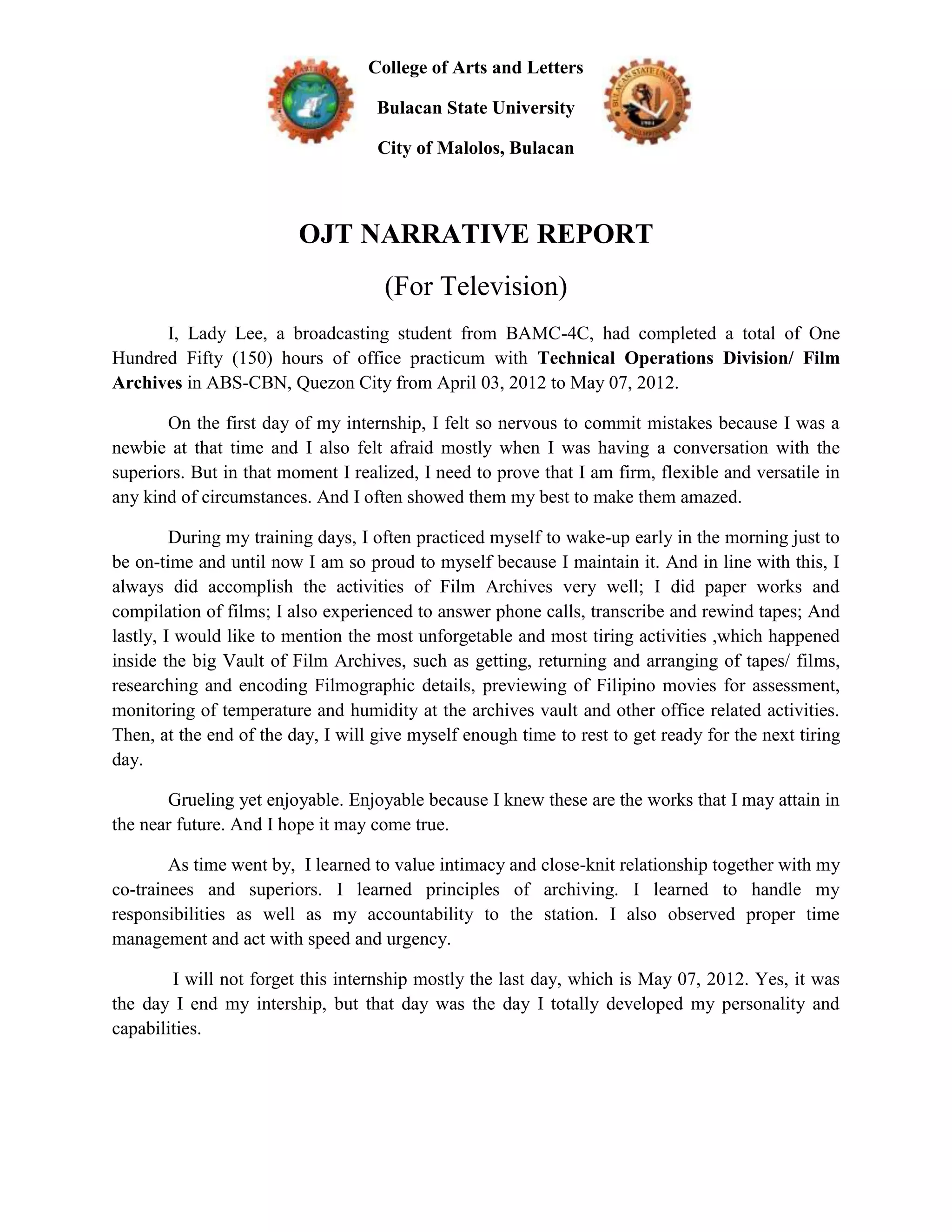 College of Arts and Letters

                                    Bulacan State University

                                    City of Malolos, Bulacan



                         OJT NARRATIVE REPORT
                                     (For Television)
      I, Lady Lee, a broadcasting student from BAMC-4C, had completed a total of One
Hundred Fifty (150) hours of office practicum with Technical Operations Division/ Film
Archives in ABS-CBN, Quezon City from April 03, 2012 to May 07, 2012.

       On the first day of my internship, I felt so nervous to commit mistakes because I was a
newbie at that time and I also felt afraid mostly when I was having a conversation with the
superiors. But in that moment I realized, I need to prove that I am firm, flexible and versatile in
any kind of circumstances. And I often showed them my best to make them amazed.

         During my training days, I often practiced myself to wake-up early in the morning just to
be on-time and until now I am so proud to myself because I maintain it. And in line with this, I
always did accomplish the activities of Film Archives very well; I did paper works and
compilation of films; I also experienced to answer phone calls, transcribe and rewind tapes; And
lastly, I would like to mention the most unforgetable and most tiring activities ,which happened
inside the big Vault of Film Archives, such as getting, returning and arranging of tapes/ films,
researching and encoding Filmographic details, previewing of Filipino movies for assessment,
monitoring of temperature and humidity at the archives vault and other office related activities.
Then, at the end of the day, I will give myself enough time to rest to get ready for the next tiring
day.

       Grueling yet enjoyable. Enjoyable because I knew these are the works that I may attain in
the near future. And I hope it may come true.

        As time went by, I learned to value intimacy and close-knit relationship together with my
co-trainees and superiors. I learned principles of archiving. I learned to handle my
responsibilities as well as my accountability to the station. I also observed proper time
management and act with speed and urgency.

        I will not forget this internship mostly the last day, which is May 07, 2012. Yes, it was
the day I end my intership, but that day was the day I totally developed my personality and
capabilities.
 