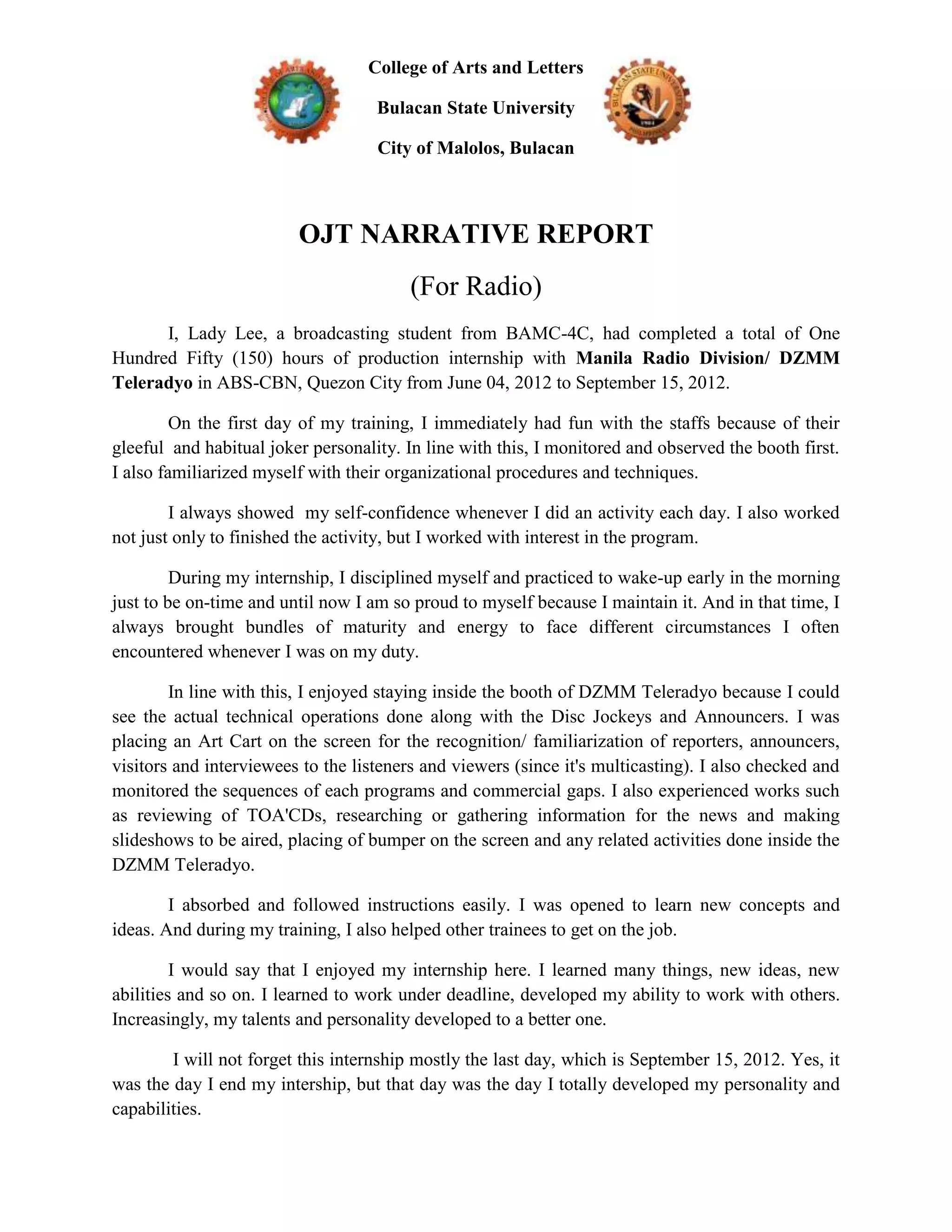 College of Arts and Letters

                                    Bulacan State University

                                    City of Malolos, Bulacan



                         OJT NARRATIVE REPORT
                                         (For Radio)
      I, Lady Lee, a broadcasting student from BAMC-4C, had completed a total of One
Hundred Fifty (150) hours of production internship with Manila Radio Division/ DZMM
Teleradyo in ABS-CBN, Quezon City from June 04, 2012 to September 15, 2012.

         On the first day of my training, I immediately had fun with the staffs because of their
gleeful and habitual joker personality. In line with this, I monitored and observed the booth first.
I also familiarized myself with their organizational procedures and techniques.

        I always showed my self-confidence whenever I did an activity each day. I also worked
not just only to finished the activity, but I worked with interest in the program.

         During my internship, I disciplined myself and practiced to wake-up early in the morning
just to be on-time and until now I am so proud to myself because I maintain it. And in that time, I
always brought bundles of maturity and energy to face different circumstances I often
encountered whenever I was on my duty.

        In line with this, I enjoyed staying inside the booth of DZMM Teleradyo because I could
see the actual technical operations done along with the Disc Jockeys and Announcers. I was
placing an Art Cart on the screen for the recognition/ familiarization of reporters, announcers,
visitors and interviewees to the listeners and viewers (since it's multicasting). I also checked and
monitored the sequences of each programs and commercial gaps. I also experienced works such
as reviewing of TOA'CDs, researching or gathering information for the news and making
slideshows to be aired, placing of bumper on the screen and any related activities done inside the
DZMM Teleradyo.

        I absorbed and followed instructions easily. I was opened to learn new concepts and
ideas. And during my training, I also helped other trainees to get on the job.

         I would say that I enjoyed my internship here. I learned many things, new ideas, new
abilities and so on. I learned to work under deadline, developed my ability to work with others.
Increasingly, my talents and personality developed to a better one.

        I will not forget this internship mostly the last day, which is September 15, 2012. Yes, it
was the day I end my intership, but that day was the day I totally developed my personality and
capabilities.
 