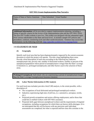 Attachment B: Implementation Plan Narrative Suggested Template


                     OJT NEG Grants Implementation Plan Narrative

Name of State or Native American       Date Submitted    Grant Number
Tribe




Additional Information will be provided to support implementation planning, including a
listing of specific criteria for the review of the implementation plan and the OJT NEG TEGL.
The new OJT Toolkit website is now live. This toolkit was designed with the substantial input
from various stakeholders at the State and local level. It includes sample OJT policies and
procedures, contracts, monitoring tools and other useful documents. Grantees may access this
information via the following web link: http://ojttoolkit.workforce3one.org/page/home

(A) STATEMENT OF NEED

    (I)    Geography

    Identify each local area that has been disproportionately impacted by the current economic
    downturn in which the project will operate. Provide a map highlighting these areas.
    Provide a brief description of each area according to the following key indictors:
    unemployment rate; poverty rate; number of dislocated workers; number or percent of the
    unemployed population whose period of unemployment is longer than the State’s average
    UI duration (i.e. prolonged unemployed); and other factors used in the selection of these
    areas.


Prolonged Unemployed: Individuals who are experiencing a period of unemployment longer
than the State’s average Unemployment Insurance duration.

    (II)   Labor Market Information (LMI) Analysis

    For each local area included, provide a brief LMI analysis, to the extent possible, with a
    description of:
       • The occupations of local dislocated and prolonged unemployed workers.
       • Industries experiencing high rates of job loss, (i.e. automotive, aerospace, textile,
           etc.).
       • Projected growth occupations and sectors offering employment, and/or those that
           could hire re-skilled workers with OJT NEG assistance.
       • Projected skills gaps between unemployed workers and the requirements of targeted
           occupations, including occupations for which there are known skills-shortages. (It is
           not anticipated that this will be known with any precision until individual
           assessments are completed, but what is expected and how does this correlate to the
 