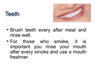 Teeth
• Brush teeth every after meal and
rinse well.
• For those who smoke, it is
important you rinse your mouth
after every smoke and use a mouth
freshner.
 