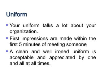 Uniform
• Your uniform talks a lot about your
organization.
• First impressions are made within the
first 5 minutes of meeting someone
• A clean and well ironed uniform is
acceptable and appreciated by one
and all at all times.
 