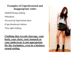 Examples of Unprofessional and
Inappropriate Attire
•Midriff baring clothing
•Miniskirts
•Excessively high heeled shoes
•Caps (headwear) indoors
•Very tight clothing
Clothing that reveals cleavage, your
back, your chest, your stomach or
your underwear is not appropriate
for the workplace, even in a business
casual setting.
 