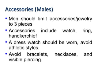 • Men should limit accessories/jewelry
to 3 pieces
• Accessories include watch, ring,
handkerchief
• A dress watch should be worn, avoid
athletic styles.
• Avoid bracelets, necklaces, and
visible piercing
Accessories (Males)
 