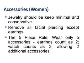 Accessories (Women)
• Jewelry should be keep minimal and
conservative
• Remove all facial piercing except
earrings
• The 5 Piece Rule: Wear only 5
accessories - earrings count as 2;
watch counts as 3, allowing 2
additional accessories,
 