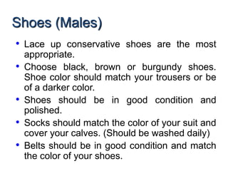 Shoes (Males)
• Lace up conservative shoes are the most
appropriate.
• Choose black, brown or burgundy shoes.
Shoe color should match your trousers or be
of a darker color.
• Shoes should be in good condition and
polished.
• Socks should match the color of your suit and
cover your calves. (Should be washed daily)
• Belts should be in good condition and match
the color of your shoes.
 