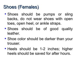 Shoes (Females)
• Shoes should be pumps or sling
backs, do not wear shoes with open
toes, open heel, or ankle straps.
• Shoes should be of good quality
leather.
• Shoe color should be darker than your
trouser.
• Heels should be 1-2 inches; higher
heels should be saved for after hours.
 