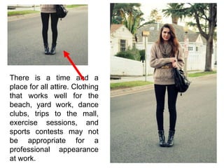 There is a time and a
place for all attire. Clothing
that works well for the
beach, yard work, dance
clubs, trips to the mall,
exercise sessions, and
sports contests may not
be appropriate for a
professional appearance
at work.
 