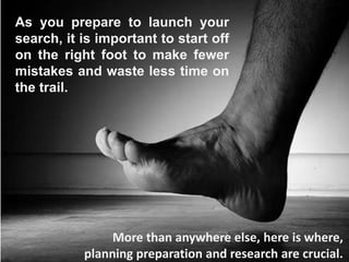 As you prepare to launch your
search, it is important to start off
on the right foot to make fewer
mistakes and waste less time on
the trail.
More than anywhere else, here is where,
planning preparation and research are crucial.
 