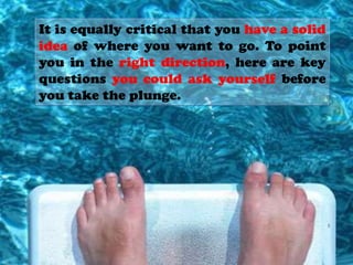It is equally critical that you have a solid
idea of where you want to go. To point
you in the right direction, here are key
questions you could ask yourself before
you take the plunge.
 