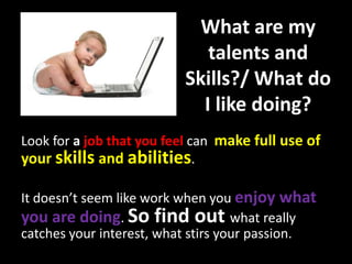 What are my
talents and
Skills?/ What do
I like doing?
Look for a job that you feel can make full use of
your skills and abilities.
It doesn’t seem like work when you enjoy what
you are doing. So find out what really
catches your interest, what stirs your passion.
 