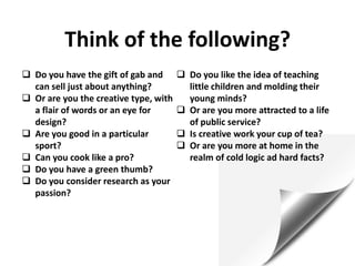 Think of the following?
 Do you have the gift of gab and
can sell just about anything?
 Or are you the creative type, with
a flair of words or an eye for
design?
 Are you good in a particular
sport?
 Can you cook like a pro?
 Do you have a green thumb?
 Do you consider research as your
passion?
 Do you like the idea of teaching
little children and molding their
young minds?
 Or are you more attracted to a life
of public service?
 Is creative work your cup of tea?
 Or are you more at home in the
realm of cold logic ad hard facts?
 