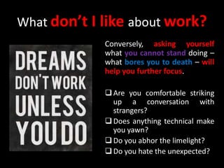 What don’t I like about work?
Conversely, asking yourself
what you cannot stand doing –
what bores you to death – will
help you further focus.
Are you comfortable striking
up a conversation with
strangers?
Does anything technical make
you yawn?
Do you abhor the limelight?
Do you hate the unexpected?
 
