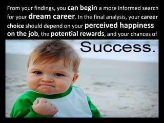 From your findings, you can begin a more informed search
for your dream career. In the final analysis, your career
choice should depend on your perceived happiness
on the job, the potential rewards, and your chances of
 