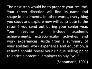 The next step would be to prepare your resumé.
Your career direction will find its name and
shape in increments. In other words, everything
you study and explore now will contribute to the
resumé you send out during your senior year.
Your resume will include academic
achievements, extracurricular activities and
work experiences. Aside from a summary of
your abilities, work experience and education, a
resumé should reveal your unique selling point
to entice a potential employer to buy “you”.
(Santamaria, 1991)
 