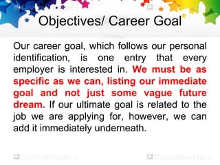 Objectives/ Career Goal
Our career goal, which follows our personal
identification, is one entry that every
employer is interested in. We must be as
specific as we can, listing our immediate
goal and not just some vague future
dream. If our ultimate goal is related to the
job we are applying for, however, we can
add it immediately underneath.
 