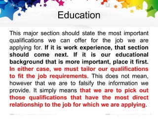 Education
This major section should state the most important
qualifications we can offer for the job we are
applying for. If it is work experience, that section
should come next. If it is our educational
background that is more important, place it first.
In either case, we must tailor our qualifications
to fit the job requirements. This does not mean,
however that we are to falsify the information we
provide. It simply means that we are to pick out
those qualifications that have the most direct
relationship to the job for which we are applying.
 