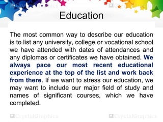 Education
The most common way to describe our education
is to list any university, college or vocational school
we have attended with dates of attendances and
any diplomas or certificates we have obtained. We
always pace our most recent educational
experience at the top of the list and work back
from there. If we want to stress our education, we
may want to include our major field of study and
names of significant courses, which we have
completed.
 