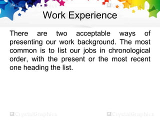 Work Experience
There are two acceptable ways of
presenting our work background. The most
common is to list our jobs in chronological
order, with the present or the most recent
one heading the list.
 