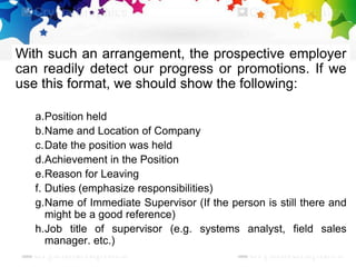 With such an arrangement, the prospective employer
can readily detect our progress or promotions. If we
use this format, we should show the following:
a.Position held
b.Name and Location of Company
c.Date the position was held
d.Achievement in the Position
e.Reason for Leaving
f. Duties (emphasize responsibilities)
g.Name of Immediate Supervisor (If the person is still there and
might be a good reference)
h.Job title of supervisor (e.g. systems analyst, field sales
manager. etc.)
 