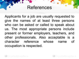 References
Applicants for a job are usually requested to
give the names of at least three persons
who can be asked or called to speak about
us. The most appropriate persons include
present or former employers, teachers, and
other professionals. Also acceptable is a
character reference whose name of
occupation is respected.
 