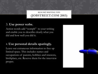 RESUMÉ WRITING TIPS
(JOBSTREET.COM 2003)
3. Use power verbs.
Action words add “oomph” to your writing
and enable you to describe clearly what you
did and how well you did it.
4. Use personal details sparingly.
Leave out extraneous information to free up
limited space. This includes names and
occupations of parents, hobbies and interests,
birthplace, etc. Reserve them for the interview
proper.
 