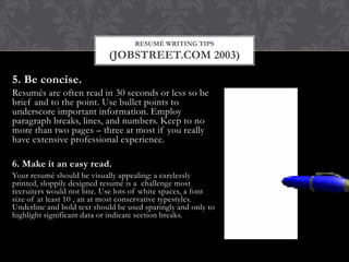RESUMÉ WRITING TIPS
(JOBSTREET.COM 2003)
5. Be concise.
Resumés are often read in 30 seconds or less so be
brief and to the point. Use bullet points to
underscore important information. Employ
paragraph breaks, lines, and numbers. Keep to no
more than two pages – three at most if you really
have extensive professional experience.
6. Make it an easy read.
Your resumé should be visually appealing: a carelessly
printed, sloppily designed resumé is a challenge most
recruiters would not bite. Use lots of white spaces, a font
size of at least 10 , an at most conservative typestyles.
Underline and bold text should be used sparingly and only to
highlight significant data or indicate section breaks.
 