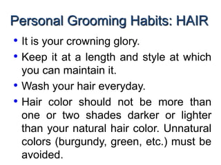 Personal Grooming Habits: HAIR
• It is your crowning glory.
• Keep it at a length and style at which
you can maintain it.
• Wash your hair everyday.
• Hair color should not be more than
one or two shades darker or lighter
than your natural hair color. Unnatural
colors (burgundy, green, etc.) must be
avoided.
 