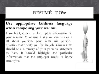 Use appropriate business language
when composing your resume.
Have brief, concise and complete information in
your resume. Make sure that your resume says it
all about yourself- your skills and personal
qualities that qualify you for the job. Your resume
should be a summary of your personal statement
to date. It should highlight the particular
information that the employer needs to know
about you.
RESUMÉ DO’s:
 