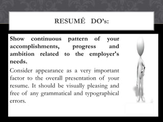 Show continuous pattern of your
accomplishments, progress and
ambition related to the employer's
needs.
Consider appearance as a very important
factor to the overall presentation of your
resume. It should be visually pleasing and
free of any grammatical and typographical
errors.
RESUMÉ DO’s:
 