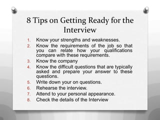 8 Tips on Getting Ready for the
Interview
1. Know your strengths and weaknesses.
2. Know the requirements of the job so that
you can relate how your qualifications
compare with these requirements.
3. Know the company
4. Know the difficult questions that are typically
asked and prepare your answer to these
questions.
5. Write down your on questions.
6. Rehearse the interview.
7. Attend to your personal appearance.
8. Check the details of the Interview
 