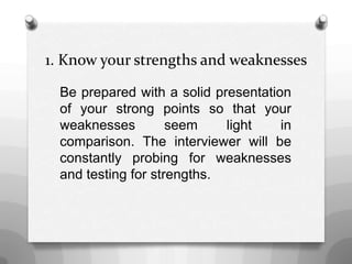 1. Know your strengths and weaknesses
Be prepared with a solid presentation
of your strong points so that your
weaknesses seem light in
comparison. The interviewer will be
constantly probing for weaknesses
and testing for strengths.
 