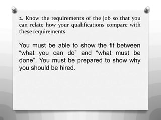2. Know the requirements of the job so that you
can relate how your qualifications compare with
these requirements
You must be able to show the fit between
“what you can do” and “what must be
done”. You must be prepared to show why
you should be hired.
 