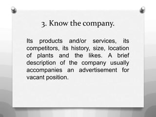 3. Know the company.
Its products and/or services, its
competitors, its history, size, location
of plants and the likes. A brief
description of the company usually
accompanies an advertisement for
vacant position.
 