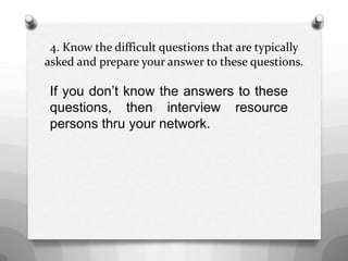 4. Know the difficult questions that are typically
asked and prepare your answer to these questions.
If you don’t know the answers to these
questions, then interview resource
persons thru your network.
 