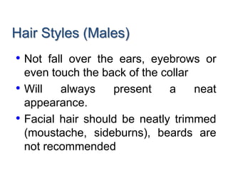 Hair Styles (Males)
• Not fall over the ears, eyebrows or
even touch the back of the collar
• Will always present a neat
appearance.
• Facial hair should be neatly trimmed
(moustache, sideburns), beards are
not recommended
 