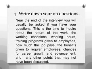5. Write down your on questions.
Near the end of the interview you will
usually be asked if you have your
questions. This is the time to inquire
about the nature of the work, the
working conditions, working hours,
training programs given to employees,
how much the job pays, the benefits
given to regular employees, chances
for career growth and advancement,
and any other points that may not
have been discussed.
 