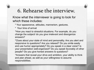 6. Rehearse the interview.
Know what the interviewer is going to look for
which these includes:
* Your appearance, attitudes, mannerism, gestures.
* Your time of arrival
*How you react to stressful situations. For example, do you
change the subject/ do you give irrelevant and disorganize
answers?
*Clues about your state of mind and personality. Are you alert and
responsive to questions? Are you relaxed? Do you smile easily
and use humor appropriately? Do you speak in a clear voice? Is
your presentation well-organized? Do you speak favorably of other
people? Do you give honest answers to questions?
*Answers that reveal your drive and ambition, your ability to think
and plan ahead, as well as your willingness to assume
responsibilities.
 