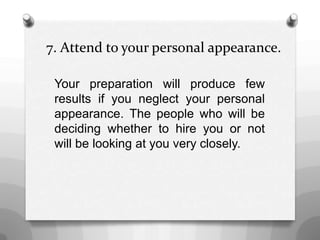 7. Attend to your personal appearance.
Your preparation will produce few
results if you neglect your personal
appearance. The people who will be
deciding whether to hire you or not
will be looking at you very closely.
 