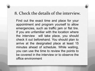 8. Check the details of the interview.
Find out the exact time and place for your
appointment and program yourself to allow
emergencies, such as traffic jam or flat tire.
If you are unfamiliar with the location where
the interview will take place, you should
check it out beforehand. You should plan to
arrive at the designated place at least 15
minutes ahead of schedule. While waiting,
you can use the time to review the points to
be covered in the interview or to observe the
office environment
 