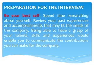PREPARATION FOR THE INTERVIEW
Be your best self. Spend time researching
about yourself. Review your past experiences
and accomplishments that may fit the needs of
the company. Being able to have a grasp of
your talents, skills and experiences would
enable you to communicate the contributions
you can make for the company.
 