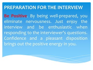 PREPARATION FOR THE INTERVIEW
Be Positive. By being well-prepared, you
eliminate nervousness. Just enjoy the
interview and be enthusiastic when
responding to the interviewer's questions.
Confidence and a pleasant disposition
brings out the positive energy in you.
 