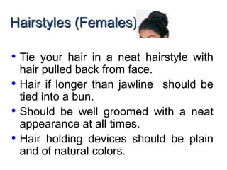 Hairstyles (Females)
• Tie your hair in a neat hairstyle with
hair pulled back from face.
• Hair if longer than jawline should be
tied into a bun.
• Should be well groomed with a neat
appearance at all times.
• Hair holding devices should be plain
and of natural colors.
 