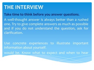 THE INTERVIEW
Take time to think before you answer questions.
A well-thought answer is always better than a rushed
one. Try to give complete answers as much as possible
and if you do not understand the question, ask for
clarification.
Use concrete experiences to illustrate important
information about yourself.
would be. Know what to expect and when to hear
from them.
 
