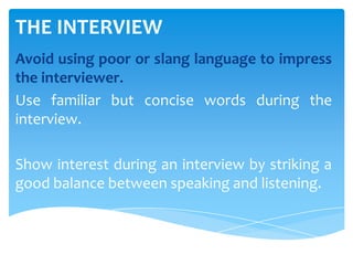 THE INTERVIEW
Avoid using poor or slang language to impress
the interviewer.
Use familiar but concise words during the
interview.
Show interest during an interview by striking a
good balance between speaking and listening.
 