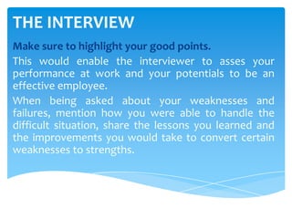 THE INTERVIEW
Make sure to highlight your good points.
This would enable the interviewer to asses your
performance at work and your potentials to be an
effective employee.
When being asked about your weaknesses and
failures, mention how you were able to handle the
difficult situation, share the lessons you learned and
the improvements you would take to convert certain
weaknesses to strengths.
 