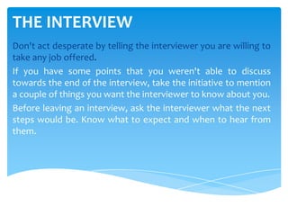 THE INTERVIEW
Don't act desperate by telling the interviewer you are willing to
take any job offered.
If you have some points that you weren't able to discuss
towards the end of the interview, take the initiative to mention
a couple of things you want the interviewer to know about you.
Before leaving an interview, ask the interviewer what the next
steps would be. Know what to expect and when to hear from
them.
 