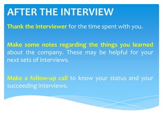 AFTER THE INTERVIEW
Thank the interviewer for the time spent with you.
Make some notes regarding the things you learned
about the company. These may be helpful for your
next sets of interviews.
Make a follow-up call to know your status and your
succeeding interviews.
 