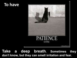 To have
Take a deep breath. Sometimes they
don’t know, but they can smell irritation and fear.
 