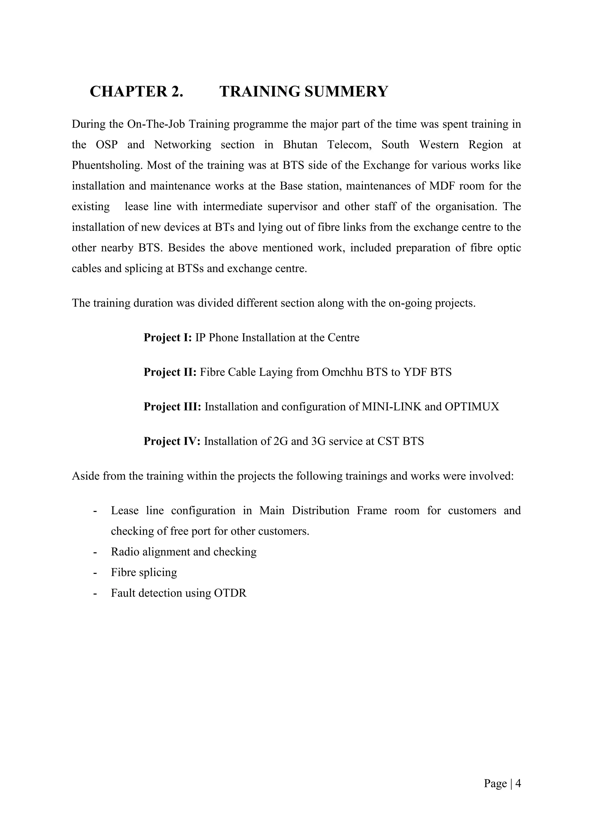 CHAPTER 2.                    TRAINING SUMMERY
During the On-The-Job Training programme the major part of the time was spent training in
the OSP and Networking section in Bhutan Telecom, South Western Region at
Phuentsholing. Most of the training was at BTS side of the Exchange for various works like
installation and maintenance works at the Base station, maintenances of MDF room for the
existing     lease line with intermediate supervisor and other staff of the organisation. The
installation of new devices at BTs and lying out of fibre links from the exchange centre to the
other nearby BTS. Besides the above mentioned work, included preparation of fibre optic
cables and splicing at BTSs and exchange centre.

The training duration was divided different section along with the on-going projects.

                 Project I: IP Phone Installation at the Centre

                 Project II: Fibre Cable Laying from Omchhu BTS to YDF BTS

                 Project III: Installation and configuration of MINI-LINK and OPTIMUX

                 Project IV: Installation of 2G and 3G service at CST BTS

Aside from the training within the projects the following trainings and works were involved:

    -      Lease line configuration in Main Distribution Frame room for customers and
           checking of free port for other customers.
    -      Radio alignment and checking
    -      Fibre splicing
    -      Fault detection using OTDR




                                                                                        Page | 4
 