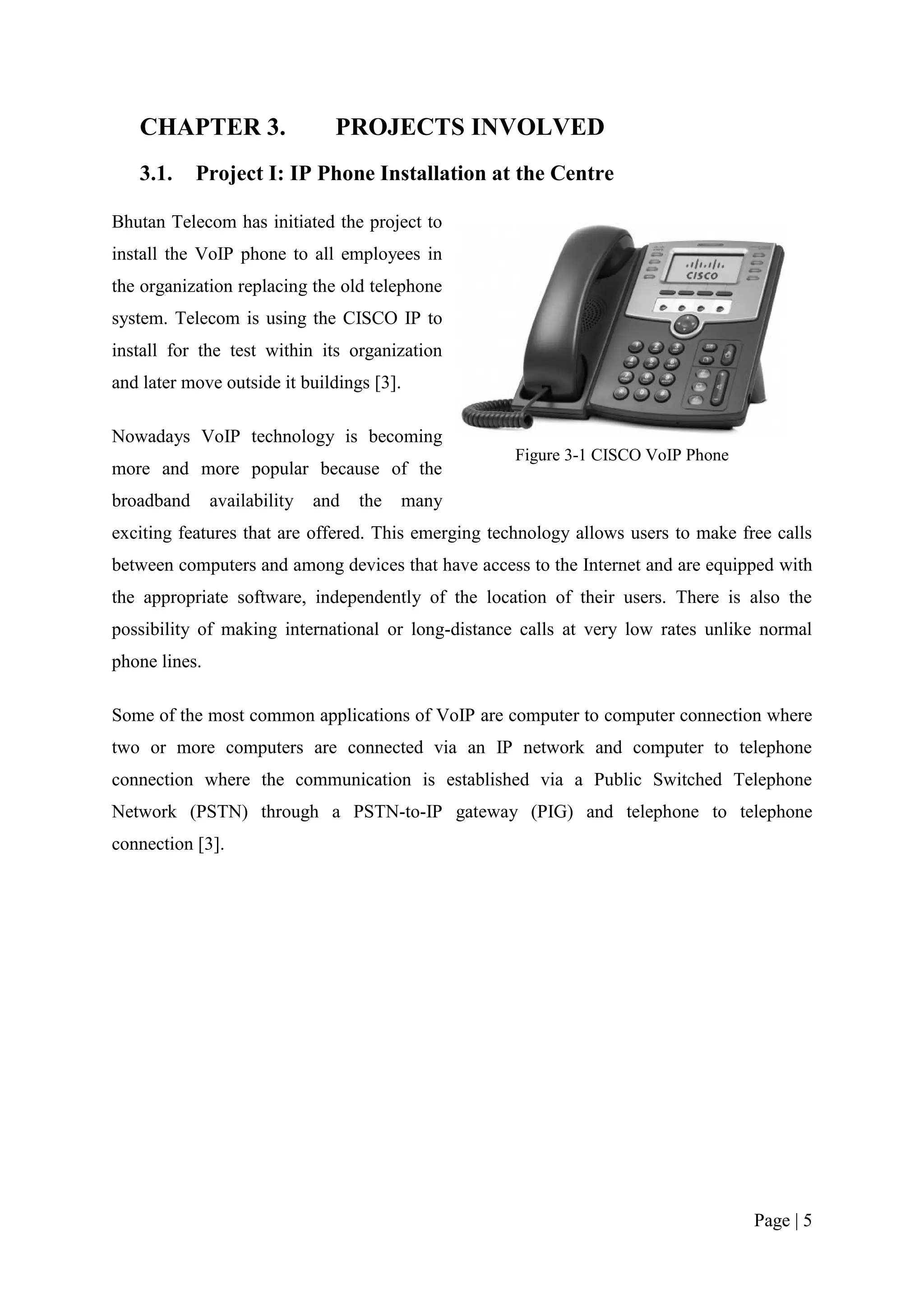 CHAPTER 3.                   PROJECTS INVOLVED
   3.1.     Project I: IP Phone Installation at the Centre

Bhutan Telecom has initiated the project to
install the VoIP phone to all employees in
the organization replacing the old telephone
system. Telecom is using the CISCO IP to
install for the test within its organization
and later move outside it buildings [3].

Nowadays VoIP technology is becoming
                                                     Figure 3-1 CISCO VoIP Phone
more and more popular because of the
broadband      availability   and   the   many
exciting features that are offered. This emerging technology allows users to make free calls
between computers and among devices that have access to the Internet and are equipped with
the appropriate software, independently of the location of their users. There is also the
possibility of making international or long-distance calls at very low rates unlike normal
phone lines.

Some of the most common applications of VoIP are computer to computer connection where
two or more computers are connected via an IP network and computer to telephone
connection where the communication is established via a Public Switched Telephone
Network (PSTN) through a PSTN-to-IP gateway (PIG) and telephone to telephone
connection [3].




                                                                                    Page | 5
 